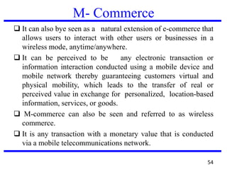 M- Commerce
 It can also bye seen as a natural extension of e-commerce that
allows users to interact with other users or businesses in a
wireless mode, anytime/anywhere.
 It can be perceived to be any electronic transaction or
information interaction conducted using a mobile device and
mobile network thereby guaranteeing customers virtual and
physical mobility, which leads to the transfer of real or
perceived value in exchange for personalized, location-based
information, services, or goods.
 M-commerce can also be seen and referred to as wireless
commerce.
 It is any transaction with a monetary value that is conducted
via a mobile telecommunications network.
54
 