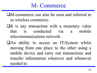 M- Commerce
M-commerce can also be seen and referred to
as wireless commerce.
It is any transaction with a monetary value
that is conducted via a mobile
telecommunications network .
An ability to access an IT-System whilst
moving from one place to the other using a
mobile device and carry out transactions and
transfer information wherever and whenever
needed to.
55
 