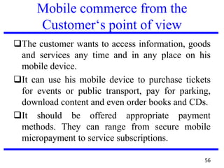 Mobile commerce from the
Customer‘s point of view
The customer wants to access information, goods
and services any time and in any place on his
mobile device.
It can use his mobile device to purchase tickets
for events or public transport, pay for parking,
download content and even order books and CDs.
It should be offered appropriate payment
methods. They can range from secure mobile
micropayment to service subscriptions.
56
 