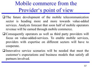 Mobile commerce from the
Provider‘s point of view
The future development of the mobile telecommunication
sector is heading more and more towards value-added
services. Analysts forecast that soon half of mobile operators
revenue will be earned through mobile commerce.
Consequently operators as well as third party providers will
focus on value-added-services. To enable mobile services,
providers with expertise on different sectors will have to
cooperate.
Innovative service scenarios will be needed that meet the
customer‘s expectations and business models that satisfy all
partners involved.
57
 