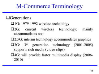 M-Commerce Terminology
Generations
1G: 1979-1992 wireless technology
2G: current wireless technology; mainly
accommodates text
2.5G: interim technology accommodates graphics
3G: 3rd generation technology (2001-2005)
supports rich media (video clips)
4G: will provide faster multimedia display (2006-
2010)
58
 