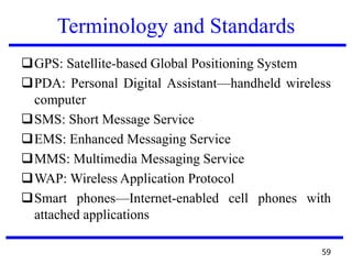 Terminology and Standards
GPS: Satellite-based Global Positioning System
PDA: Personal Digital Assistant—handheld wireless
computer
SMS: Short Message Service
EMS: Enhanced Messaging Service
MMS: Multimedia Messaging Service
WAP: Wireless Application Protocol
Smart phones—Internet-enabled cell phones with
attached applications
59
 