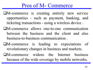 Pros of M- Commerce
M-commerce is creating entirely new service
opportunities - such as payment, banking, and
ticketing transactions - using a wireless device .
M-commerce allows one-to-one communication
between the business and the client and also
business-to-business communication .
M-commerce is leading to expectations of
revolutionary changes in business and markets.
M-commerce widens the Internet business
because of the wide coverage by mobile networks.
61
 