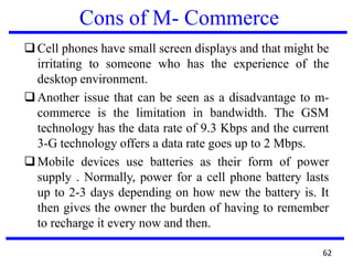 Cons of M- Commerce
Cell phones have small screen displays and that might be
irritating to someone who has the experience of the
desktop environment.
Another issue that can be seen as a disadvantage to m-
commerce is the limitation in bandwidth. The GSM
technology has the data rate of 9.3 Kbps and the current
3-G technology offers a data rate goes up to 2 Mbps.
Mobile devices use batteries as their form of power
supply . Normally, power for a cell phone battery lasts
up to 2-3 days depending on how new the battery is. It
then gives the owner the burden of having to remember
to recharge it every now and then.
62
 