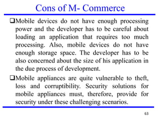 Cons of M- Commerce
Mobile devices do not have enough processing
power and the developer has to be careful about
loading an application that requires too much
processing. Also, mobile devices do not have
enough storage space. The developer has to be
also concerned about the size of his application in
the due process of development.
Mobile appliances are quite vulnerable to theft,
loss and corruptibility. Security solutions for
mobile appliances must, therefore, provide for
security under these challenging scenarios.
63
 
