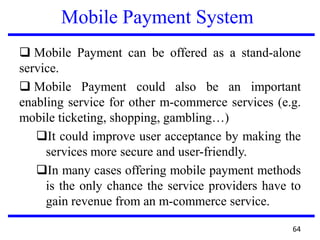 Mobile Payment System
 Mobile Payment can be offered as a stand-alone
service.
 Mobile Payment could also be an important
enabling service for other m-commerce services (e.g.
mobile ticketing, shopping, gambling…)
It could improve user acceptance by making the
services more secure and user-friendly.
In many cases offering mobile payment methods
is the only chance the service providers have to
gain revenue from an m-commerce service.
64
 