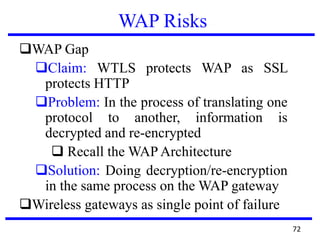 WAP Risks
WAP Gap
Claim: WTLS protects WAP as SSL
protects HTTP
Problem: In the process of translating one
protocol to another, information is
decrypted and re-encrypted
 Recall the WAP Architecture
Solution: Doing decryption/re-encryption
in the same process on the WAP gateway
Wireless gateways as single point of failure
72
 