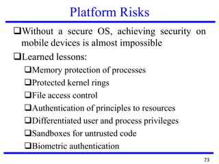 Platform Risks
Without a secure OS, achieving security on
mobile devices is almost impossible
Learned lessons:
Memory protection of processes
Protected kernel rings
File access control
Authentication of principles to resources
Differentiated user and process privileges
Sandboxes for untrusted code
Biometric authentication
73
 