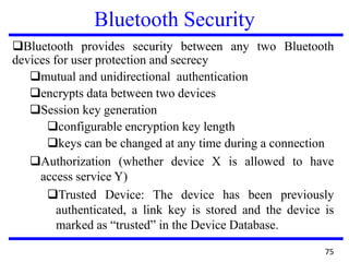 Bluetooth Security
Bluetooth provides security between any two Bluetooth
devices for user protection and secrecy
mutual and unidirectional authentication
encrypts data between two devices
Session key generation
configurable encryption key length
keys can be changed at any time during a connection
Authorization (whether device X is allowed to have
access service Y)
Trusted Device: The device has been previously
authenticated, a link key is stored and the device is
marked as “trusted” in the Device Database.
75
 