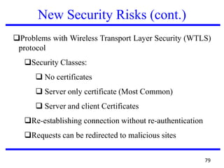 New Security Risks (cont.)
Problems with Wireless Transport Layer Security (WTLS)
protocol
Security Classes:
 No certificates
 Server only certificate (Most Common)
 Server and client Certificates
Re-establishing connection without re-authentication
Requests can be redirected to malicious sites
79
 