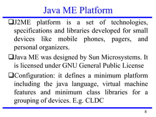 Java ME Platform
8
J2ME platform is a set of technologies,
specifications and libraries developed for small
devices like mobile phones, pagers, and
personal organizers.
Java ME was designed by Sun Microsystems. It
is licensed under GNU General Public License
Configuration: it defines a minimum platform
including the java language, virtual machine
features and minimum class libraries for a
grouping of devices. E.g. CLDC
 