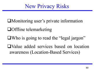 New Privacy Risks
Monitoring user’s private information
Offline telemarketing
Who is going to read the “legal jargon”
Value added services based on location
awareness (Location-Based Services)
80
 