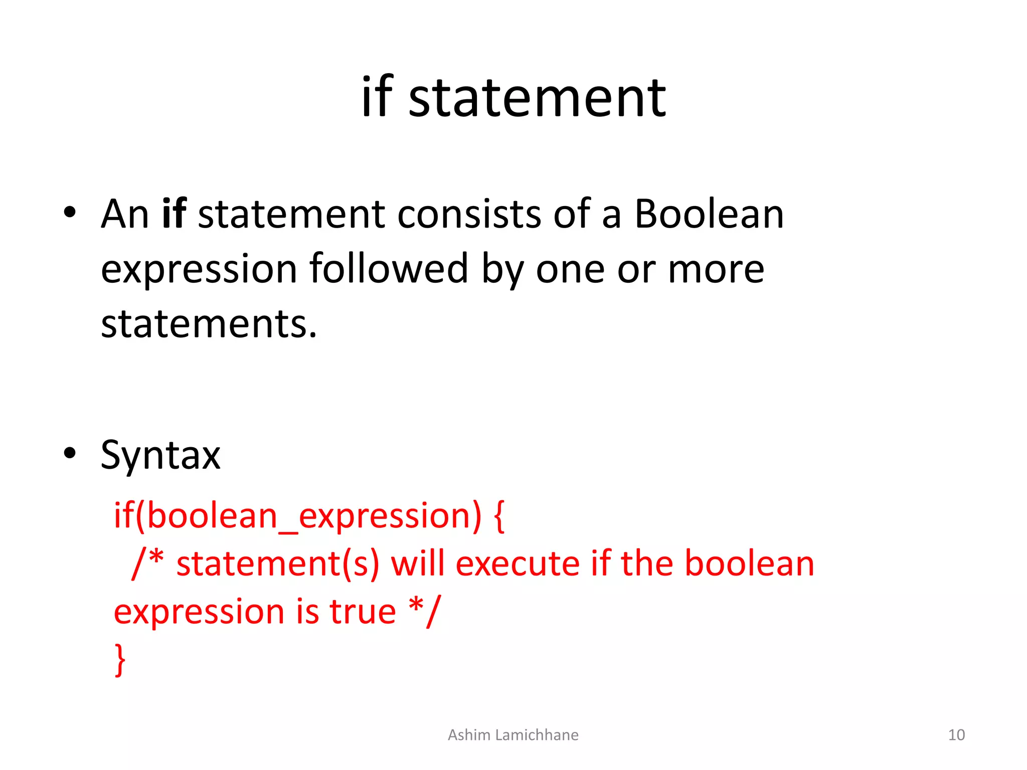if statement
• An if statement consists of a Boolean
expression followed by one or more
statements.
• Syntax
if(boolean_expression) {
/* statement(s) will execute if the boolean
expression is true */
}
Ashim Lamichhane 10
 