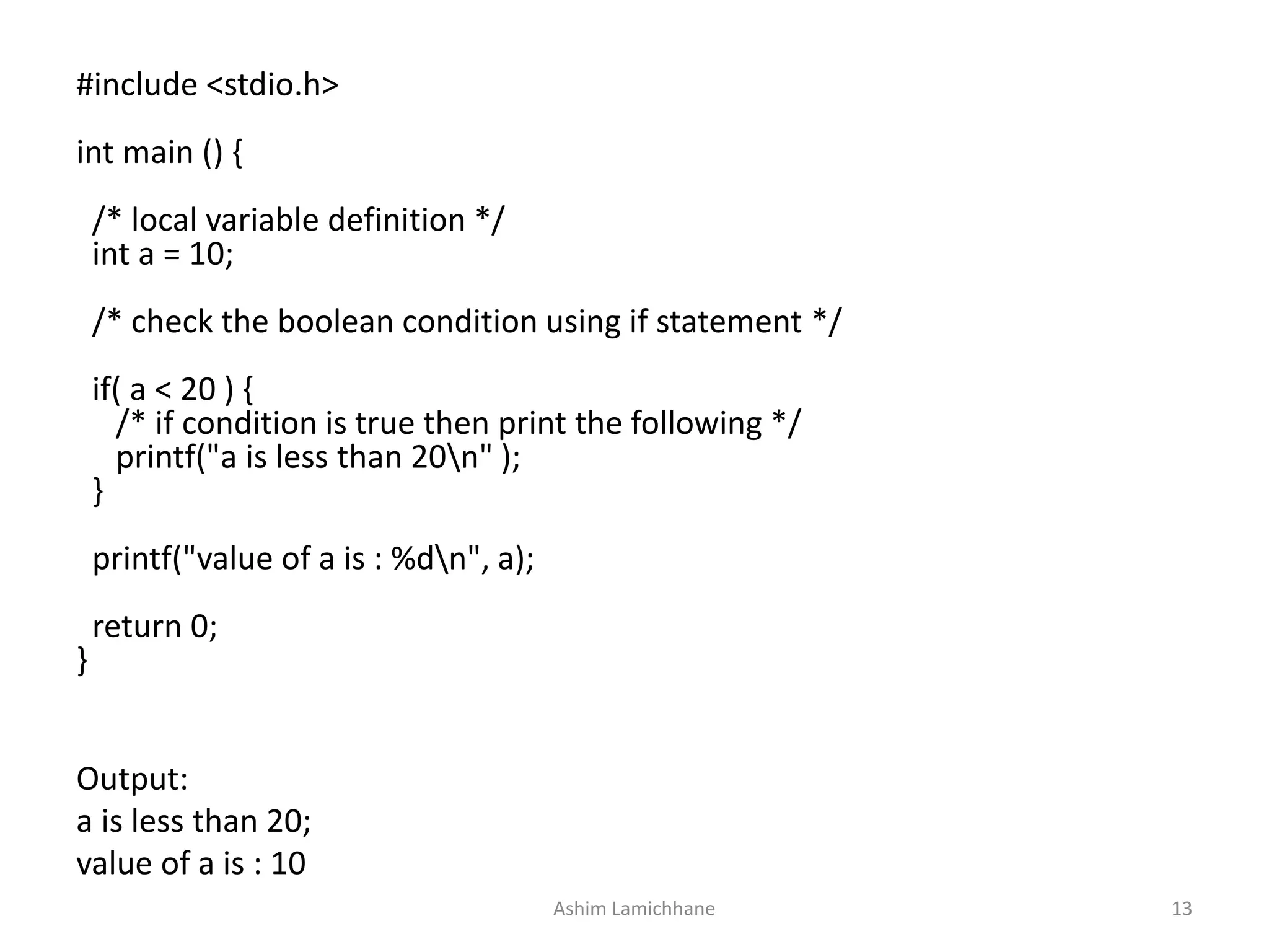 Output:
a is less than 20;
value of a is : 10
#include <stdio.h>
int main () {
/* local variable definition */
int a = 10;
/* check the boolean condition using if statement */
if( a < 20 ) {
/* if condition is true then print the following */
printf("a is less than 20n" );
}
printf("value of a is : %dn", a);
return 0;
}
Ashim Lamichhane 13
 