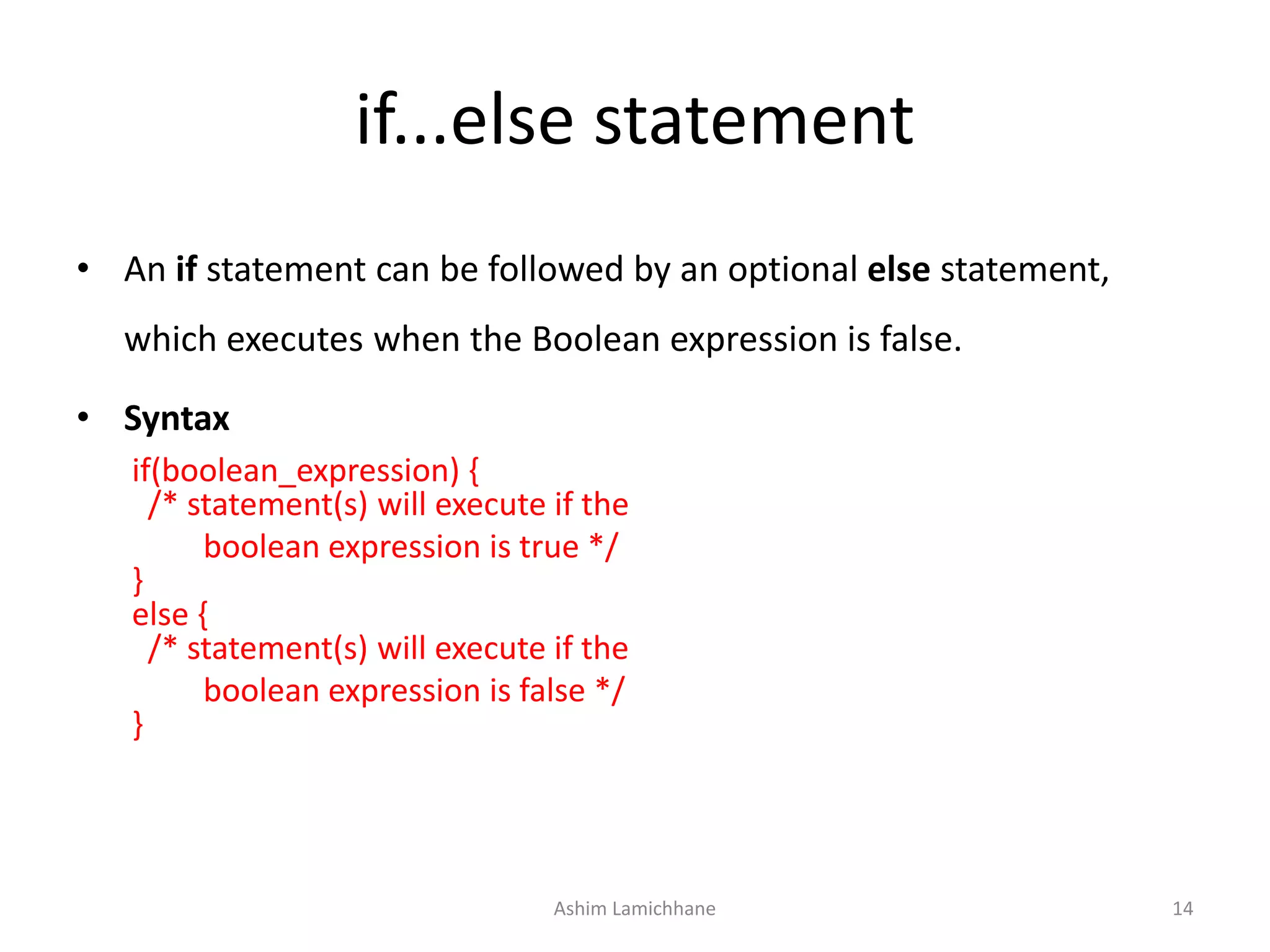 if...else statement
• An if statement can be followed by an optional else statement,
which executes when the Boolean expression is false.
• Syntax
if(boolean_expression) {
/* statement(s) will execute if the
boolean expression is true */
}
else {
/* statement(s) will execute if the
boolean expression is false */
}
Ashim Lamichhane 14
 