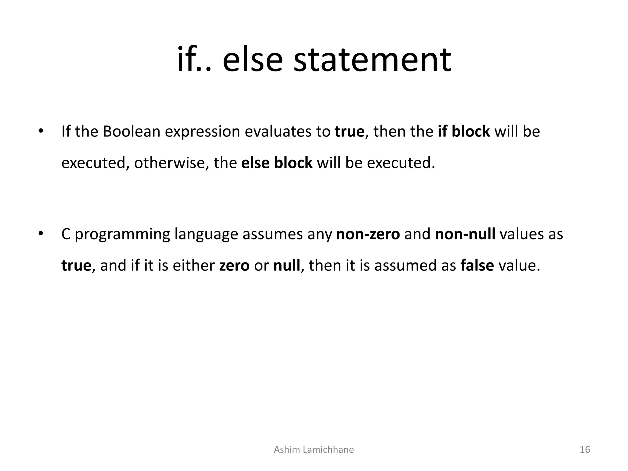 if.. else statement
• If the Boolean expression evaluates to true, then the if block will be
executed, otherwise, the else block will be executed.
• C programming language assumes any non-zero and non-null values as
true, and if it is either zero or null, then it is assumed as false value.
Ashim Lamichhane 16
 