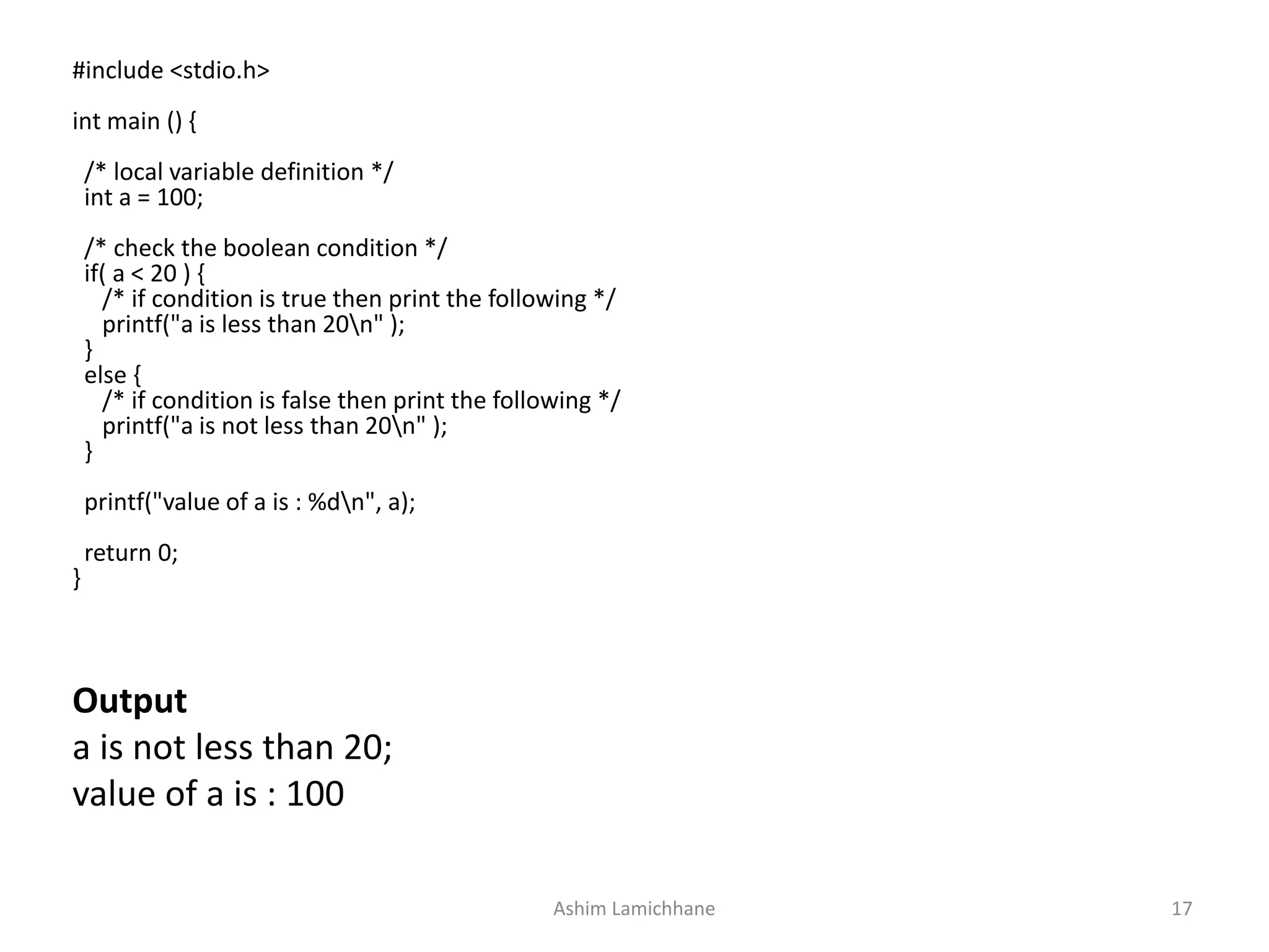 Output
a is not less than 20;
value of a is : 100
#include <stdio.h>
int main () {
/* local variable definition */
int a = 100;
/* check the boolean condition */
if( a < 20 ) {
/* if condition is true then print the following */
printf("a is less than 20n" );
}
else {
/* if condition is false then print the following */
printf("a is not less than 20n" );
}
printf("value of a is : %dn", a);
return 0;
}
Ashim Lamichhane 17
 