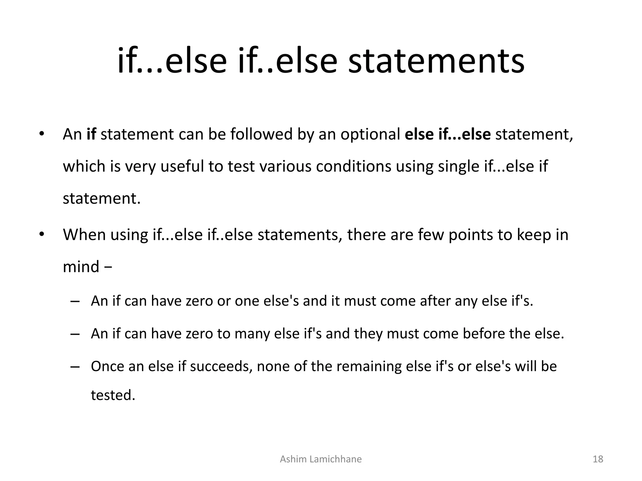 if...else if..else statements
• An if statement can be followed by an optional else if...else statement,
which is very useful to test various conditions using single if...else if
statement.
• When using if...else if..else statements, there are few points to keep in
mind −
– An if can have zero or one else's and it must come after any else if's.
– An if can have zero to many else if's and they must come before the else.
– Once an else if succeeds, none of the remaining else if's or else's will be
tested.
Ashim Lamichhane 18
 