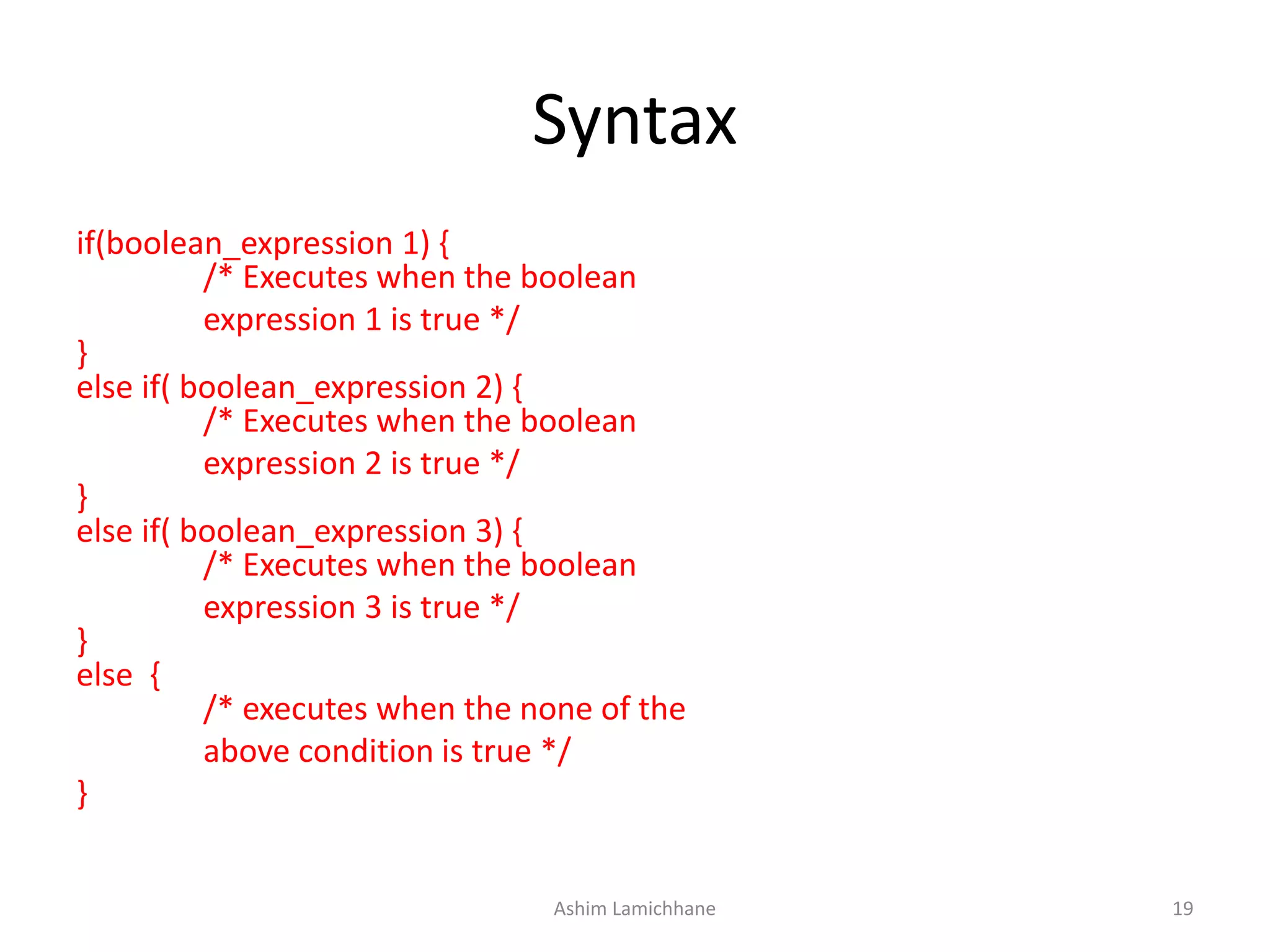 Syntax
if(boolean_expression 1) {
/* Executes when the boolean
expression 1 is true */
}
else if( boolean_expression 2) {
/* Executes when the boolean
expression 2 is true */
}
else if( boolean_expression 3) {
/* Executes when the boolean
expression 3 is true */
}
else {
/* executes when the none of the
above condition is true */
}
Ashim Lamichhane 19
 
