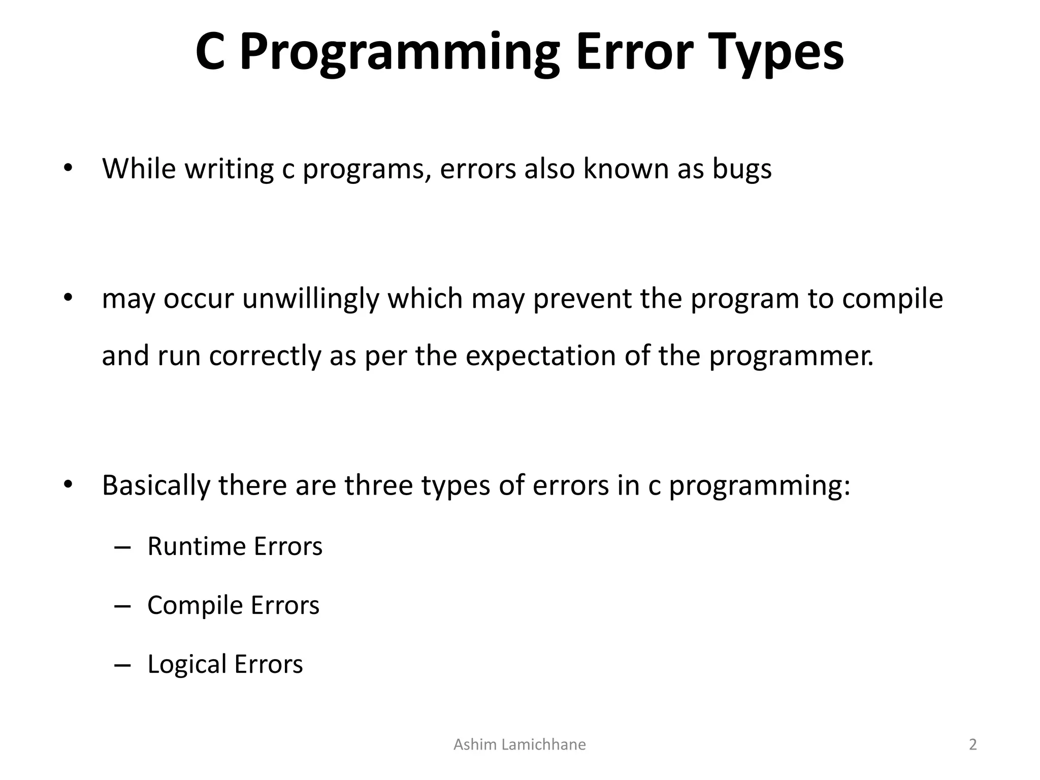 C Programming Error Types
• While writing c programs, errors also known as bugs
• may occur unwillingly which may prevent the program to compile
and run correctly as per the expectation of the programmer.
• Basically there are three types of errors in c programming:
– Runtime Errors
– Compile Errors
– Logical Errors
Ashim Lamichhane 2
 