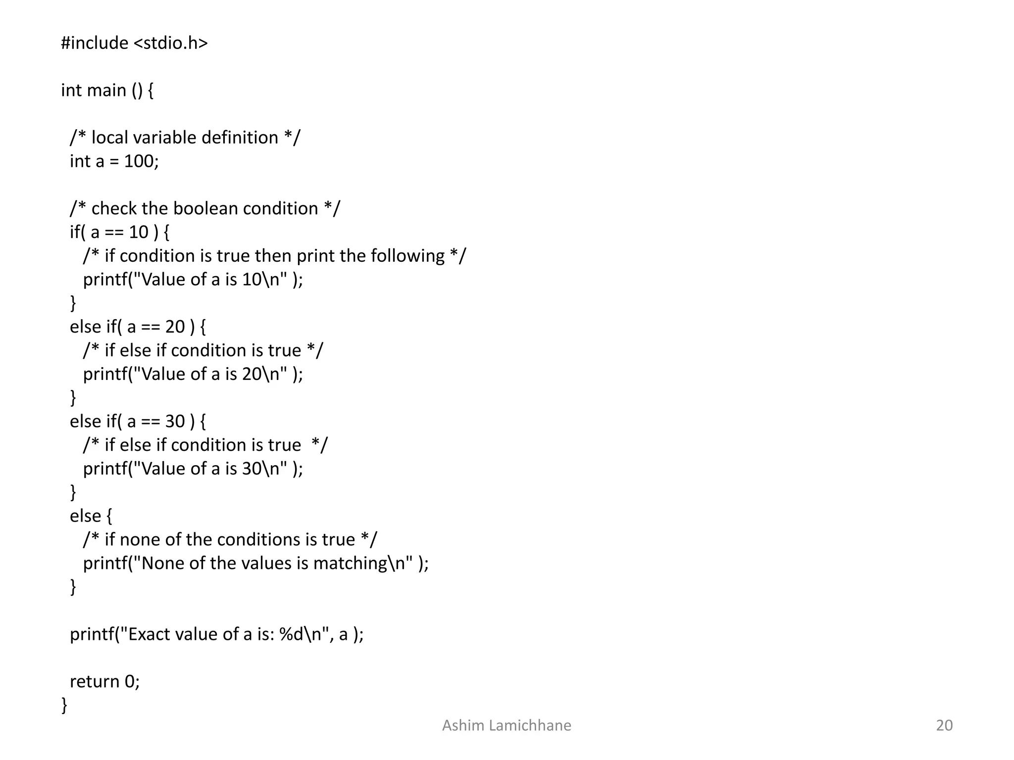 #include <stdio.h>
int main () {
/* local variable definition */
int a = 100;
/* check the boolean condition */
if( a == 10 ) {
/* if condition is true then print the following */
printf("Value of a is 10n" );
}
else if( a == 20 ) {
/* if else if condition is true */
printf("Value of a is 20n" );
}
else if( a == 30 ) {
/* if else if condition is true */
printf("Value of a is 30n" );
}
else {
/* if none of the conditions is true */
printf("None of the values is matchingn" );
}
printf("Exact value of a is: %dn", a );
return 0;
}
Ashim Lamichhane 20
 