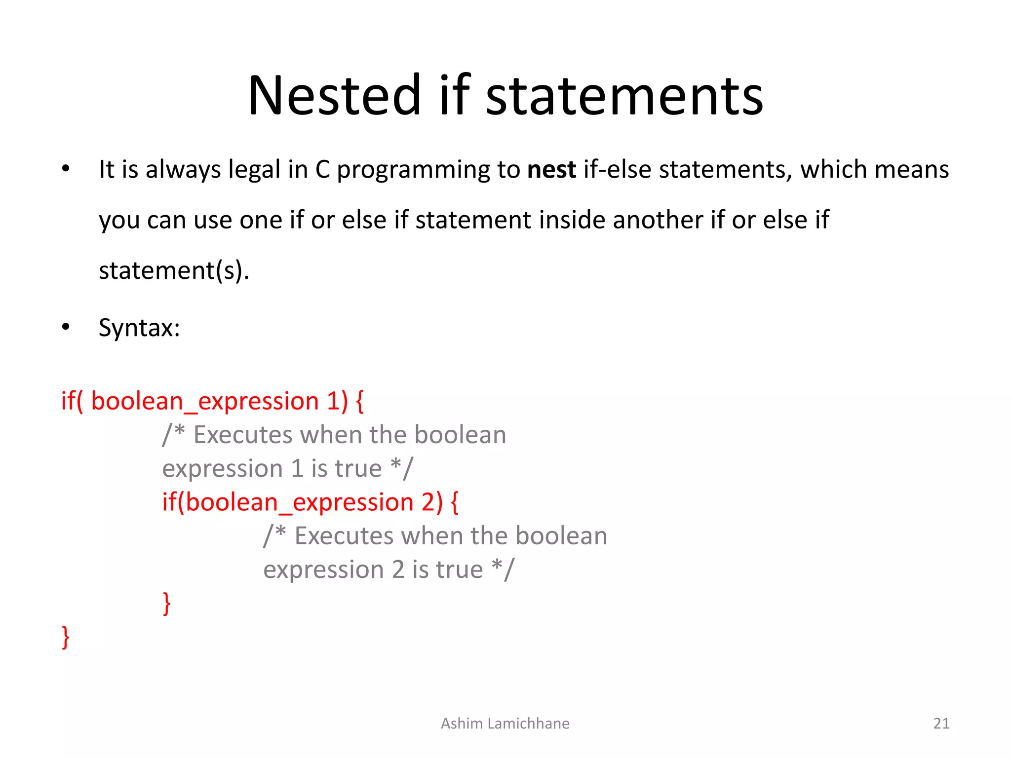 Nested if statements
• It is always legal in C programming to nest if-else statements, which means
you can use one if or else if statement inside another if or else if
statement(s).
• Syntax:
if( boolean_expression 1) {
/* Executes when the boolean
expression 1 is true */
if(boolean_expression 2) {
/* Executes when the boolean
expression 2 is true */
}
}
Ashim Lamichhane 21
 