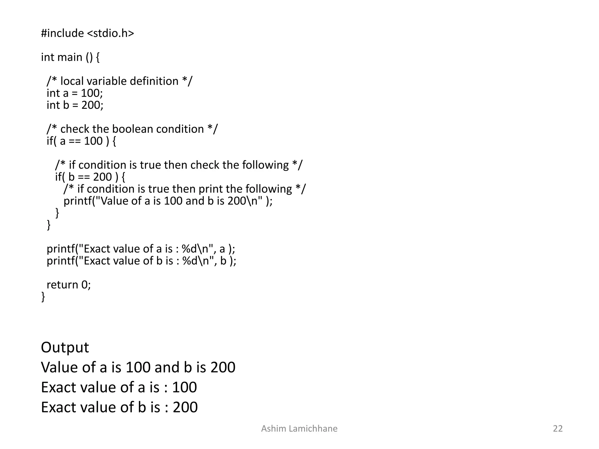 Output
Value of a is 100 and b is 200
Exact value of a is : 100
Exact value of b is : 200
#include <stdio.h>
int main () {
/* local variable definition */
int a = 100;
int b = 200;
/* check the boolean condition */
if( a == 100 ) {
/* if condition is true then check the following */
if( b == 200 ) {
/* if condition is true then print the following */
printf("Value of a is 100 and b is 200n" );
}
}
printf("Exact value of a is : %dn", a );
printf("Exact value of b is : %dn", b );
return 0;
}
Ashim Lamichhane 22
 
