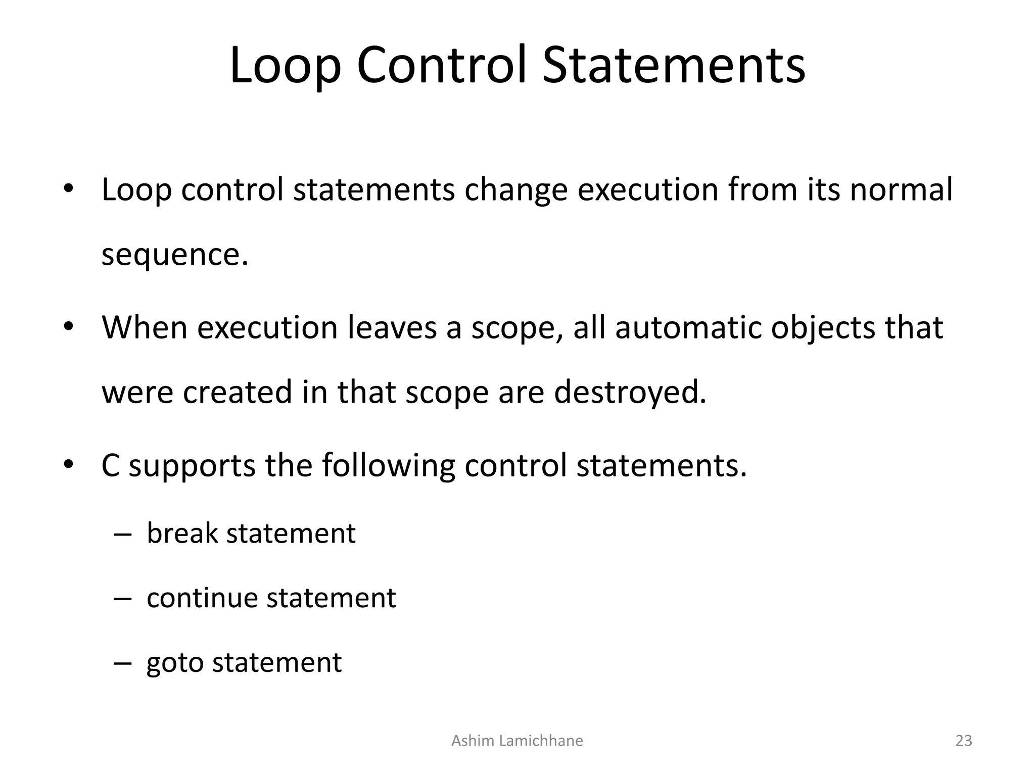 Loop Control Statements
• Loop control statements change execution from its normal
sequence.
• When execution leaves a scope, all automatic objects that
were created in that scope are destroyed.
• C supports the following control statements.
– break statement
– continue statement
– goto statement
Ashim Lamichhane 23
 