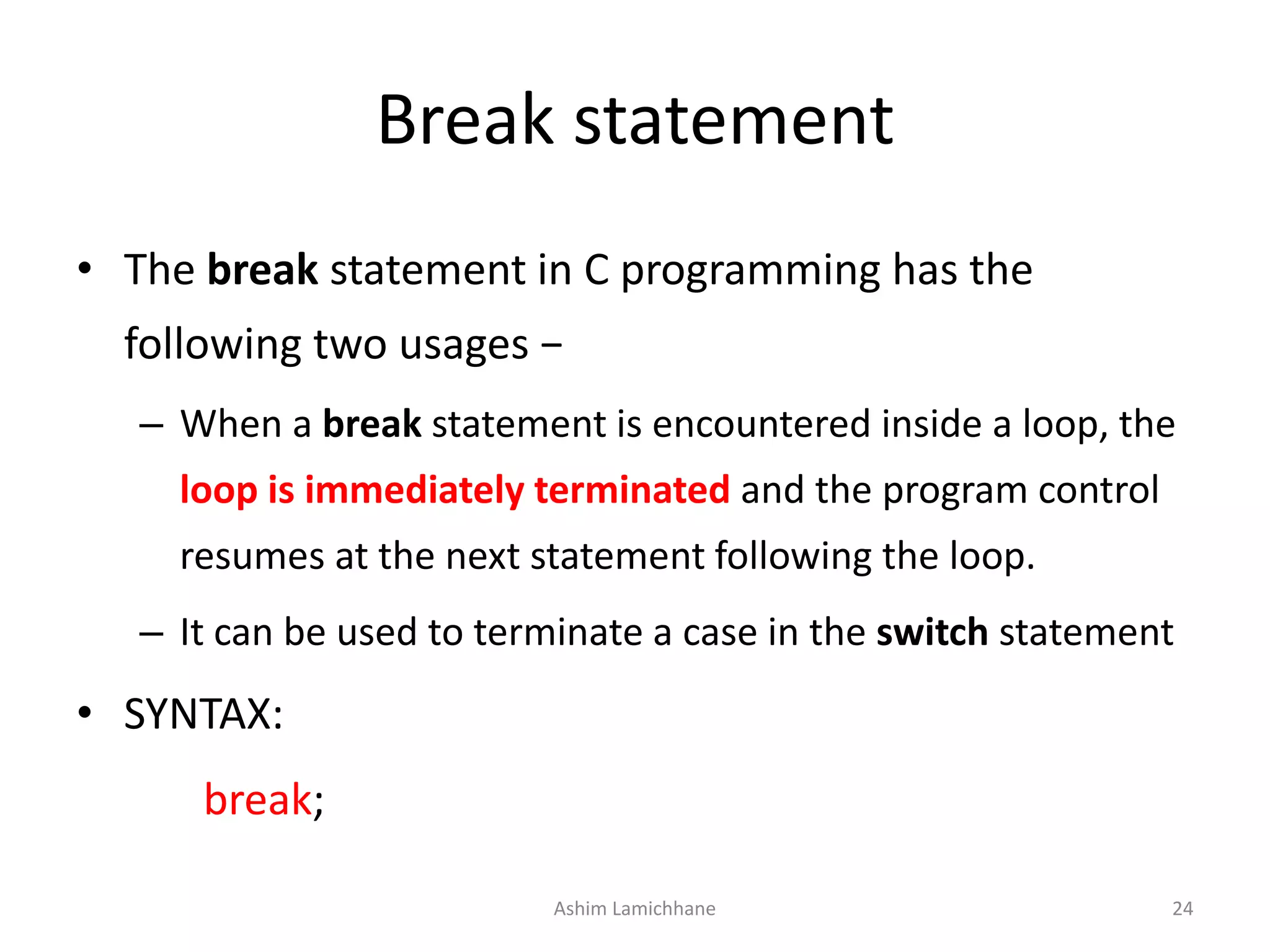 Break statement
• The break statement in C programming has the
following two usages −
– When a break statement is encountered inside a loop, the
loop is immediately terminated and the program control
resumes at the next statement following the loop.
– It can be used to terminate a case in the switch statement
• SYNTAX:
break;
Ashim Lamichhane 24
 