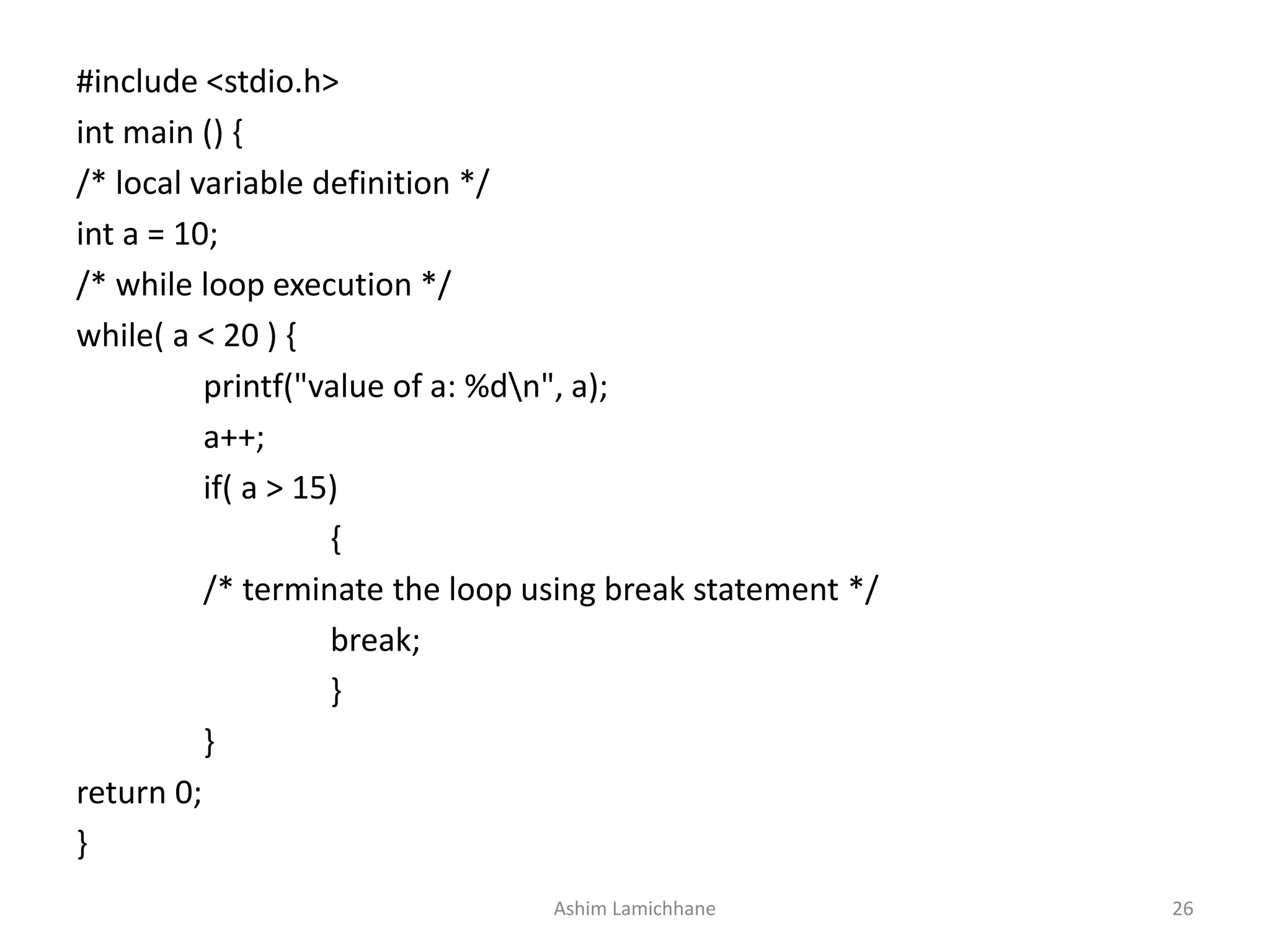 #include <stdio.h>
int main () {
/* local variable definition */
int a = 10;
/* while loop execution */
while( a < 20 ) {
printf("value of a: %dn", a);
a++;
if( a > 15)
{
/* terminate the loop using break statement */
break;
}
}
return 0;
}
Ashim Lamichhane 26
 