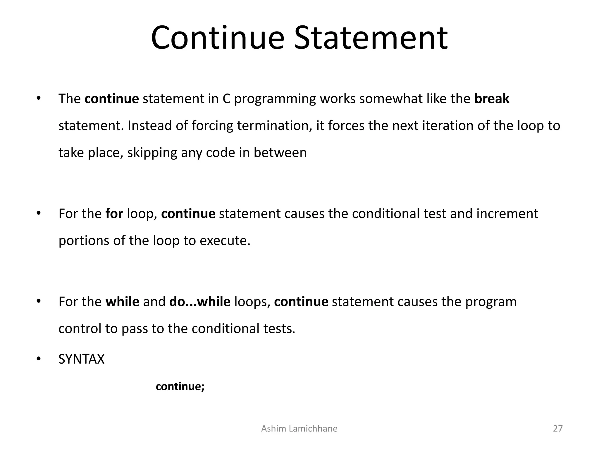 Continue Statement
• The continue statement in C programming works somewhat like the break
statement. Instead of forcing termination, it forces the next iteration of the loop to
take place, skipping any code in between
• For the for loop, continue statement causes the conditional test and increment
portions of the loop to execute.
• For the while and do...while loops, continue statement causes the program
control to pass to the conditional tests.
• SYNTAX
continue;
Ashim Lamichhane 27
 