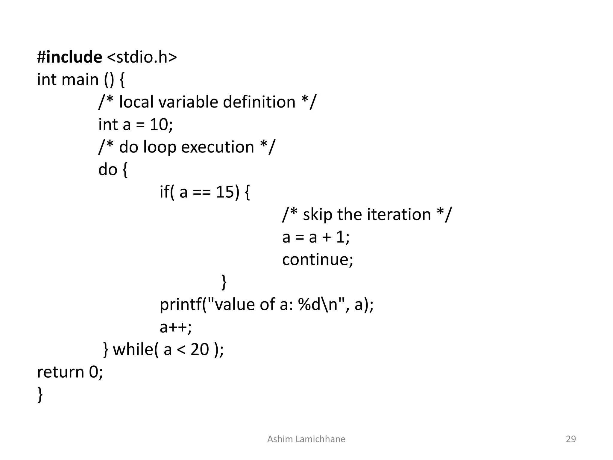 #include <stdio.h>
int main () {
/* local variable definition */
int a = 10;
/* do loop execution */
do {
if( a == 15) {
/* skip the iteration */
a = a + 1;
continue;
}
printf("value of a: %dn", a);
a++;
} while( a < 20 );
return 0;
}
Ashim Lamichhane 29
 