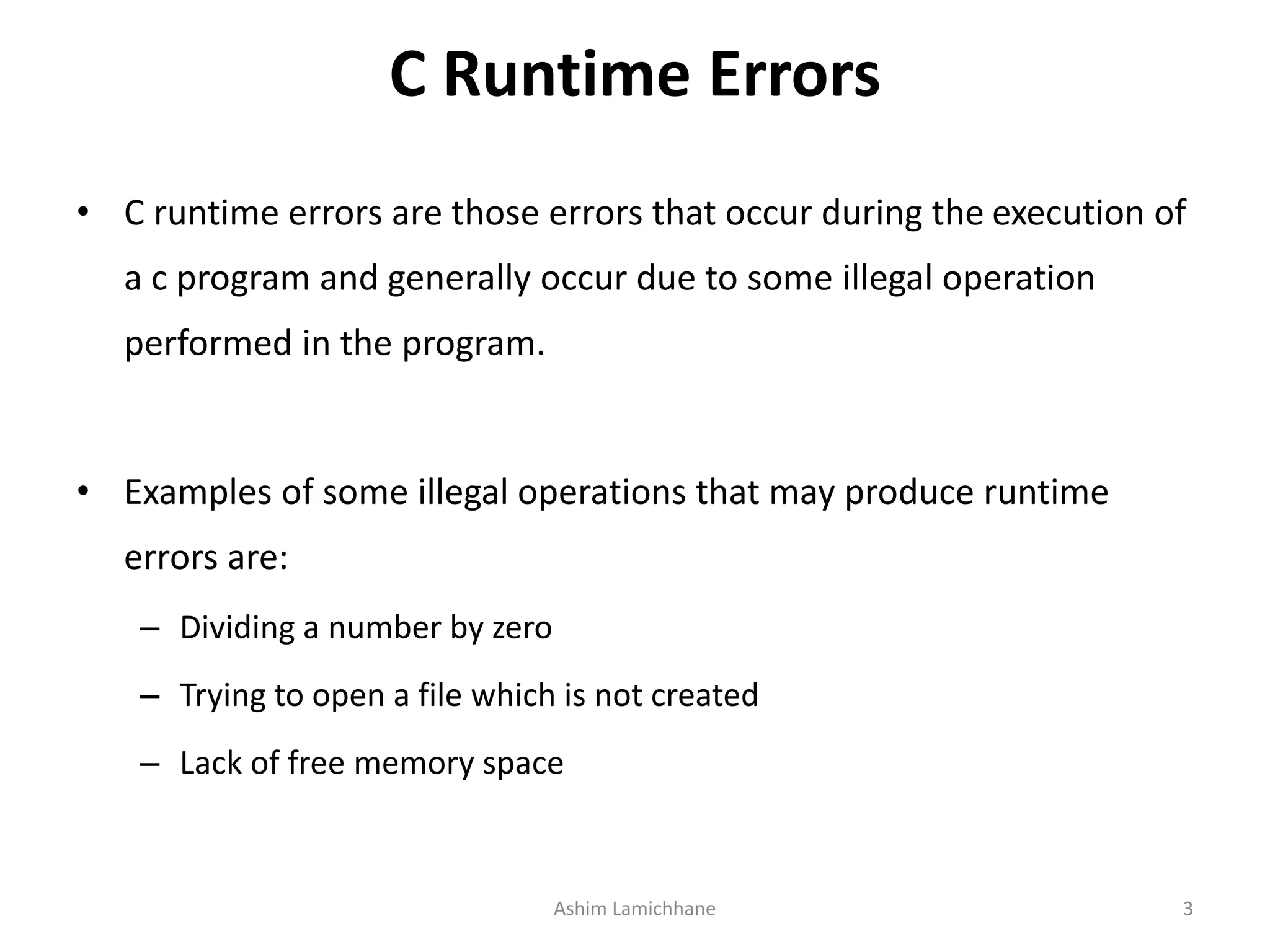 C Runtime Errors
• C runtime errors are those errors that occur during the execution of
a c program and generally occur due to some illegal operation
performed in the program.
• Examples of some illegal operations that may produce runtime
errors are:
– Dividing a number by zero
– Trying to open a file which is not created
– Lack of free memory space
Ashim Lamichhane 3
 