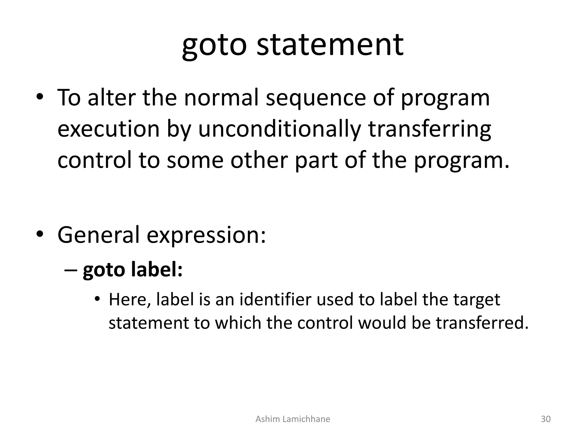 goto statement
• To alter the normal sequence of program
execution by unconditionally transferring
control to some other part of the program.
• General expression:
– goto label:
• Here, label is an identifier used to label the target
statement to which the control would be transferred.
Ashim Lamichhane 30
 