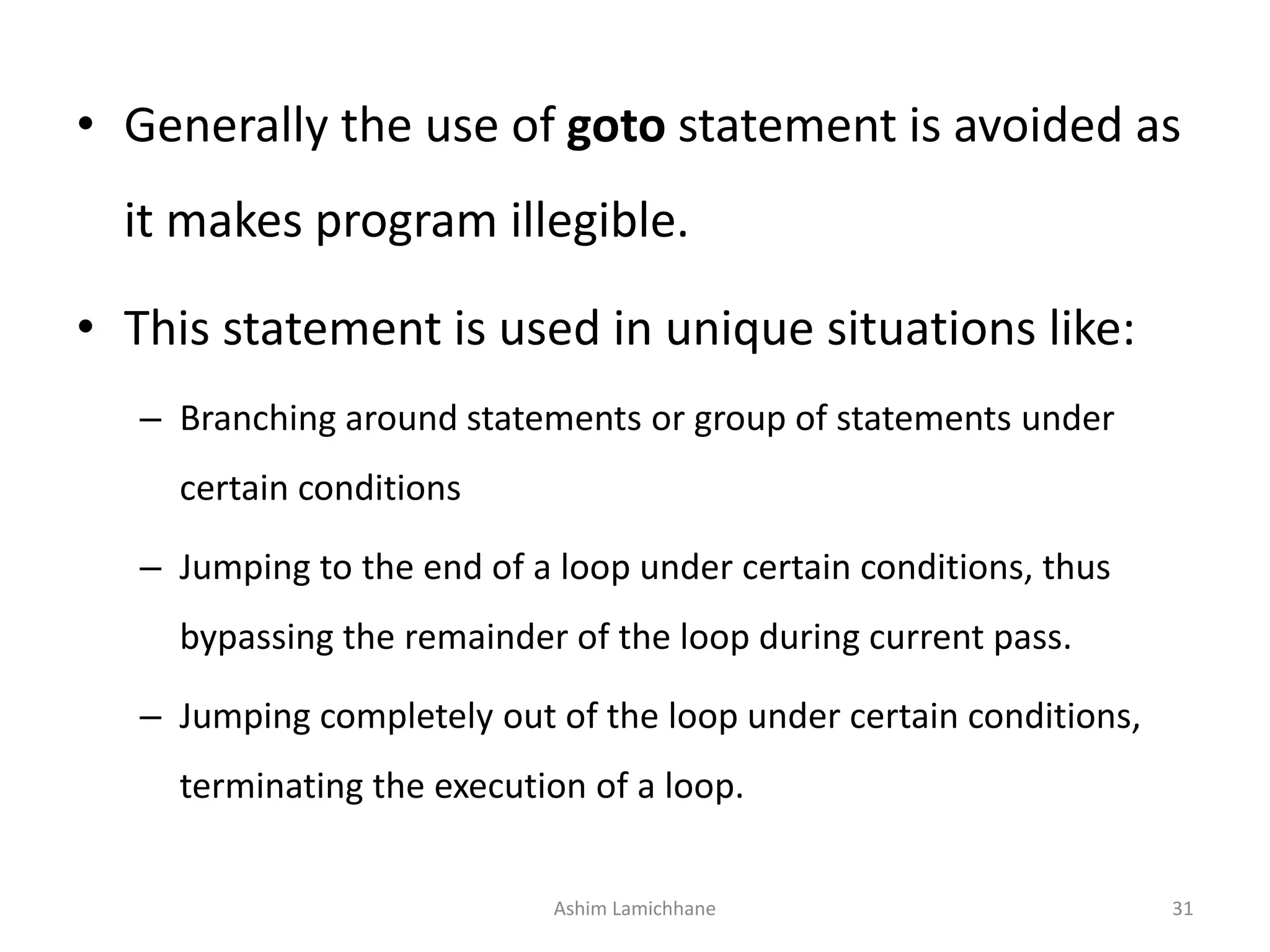 • Generally the use of goto statement is avoided as
it makes program illegible.
• This statement is used in unique situations like:
– Branching around statements or group of statements under
certain conditions
– Jumping to the end of a loop under certain conditions, thus
bypassing the remainder of the loop during current pass.
– Jumping completely out of the loop under certain conditions,
terminating the execution of a loop.
Ashim Lamichhane 31
 