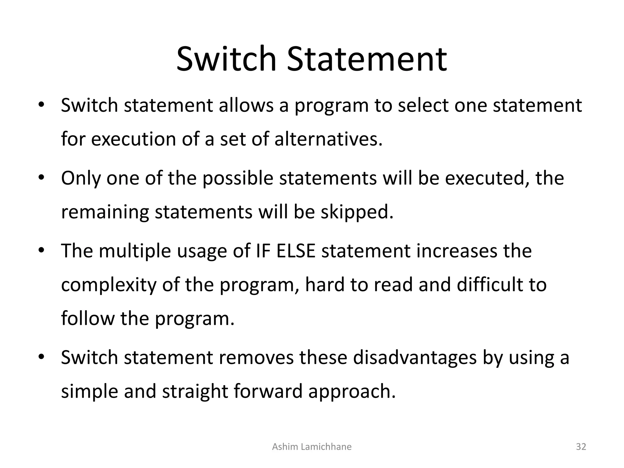 Switch Statement
• Switch statement allows a program to select one statement
for execution of a set of alternatives.
• Only one of the possible statements will be executed, the
remaining statements will be skipped.
• The multiple usage of IF ELSE statement increases the
complexity of the program, hard to read and difficult to
follow the program.
• Switch statement removes these disadvantages by using a
simple and straight forward approach.
Ashim Lamichhane 32
 