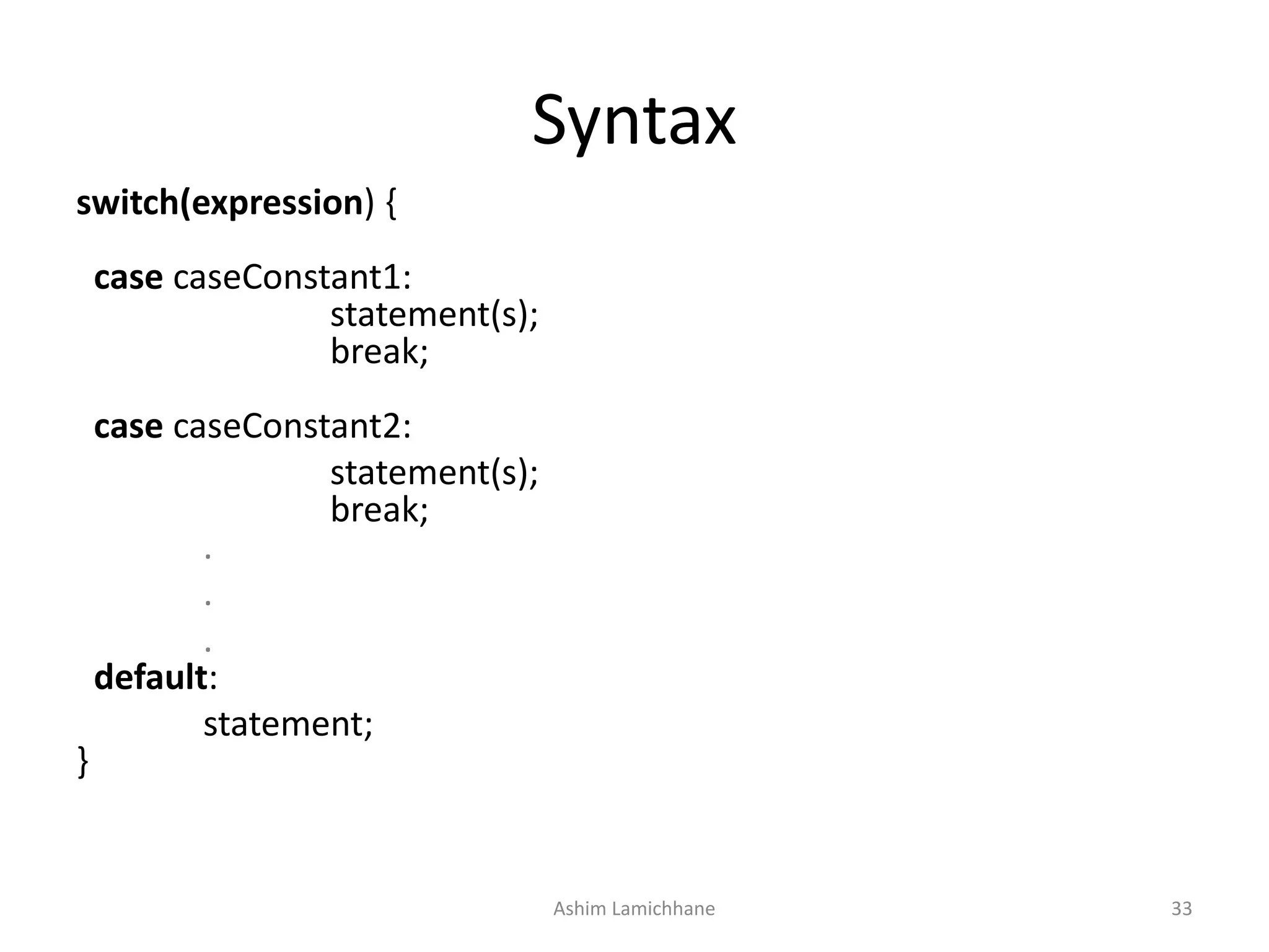 Syntax
switch(expression) {
case caseConstant1:
statement(s);
break;
case caseConstant2:
statement(s);
break;
.
.
.
default:
statement;
}
Ashim Lamichhane 33
 