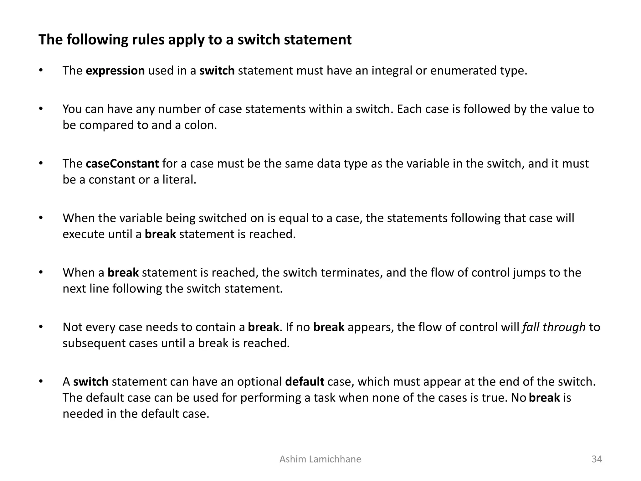 The following rules apply to a switch statement
• The expression used in a switch statement must have an integral or enumerated type.
• You can have any number of case statements within a switch. Each case is followed by the value to
be compared to and a colon.
• The caseConstant for a case must be the same data type as the variable in the switch, and it must
be a constant or a literal.
• When the variable being switched on is equal to a case, the statements following that case will
execute until a break statement is reached.
• When a break statement is reached, the switch terminates, and the flow of control jumps to the
next line following the switch statement.
• Not every case needs to contain a break. If no break appears, the flow of control will fall through to
subsequent cases until a break is reached.
• A switch statement can have an optional default case, which must appear at the end of the switch.
The default case can be used for performing a task when none of the cases is true. No break is
needed in the default case.
Ashim Lamichhane 34
 