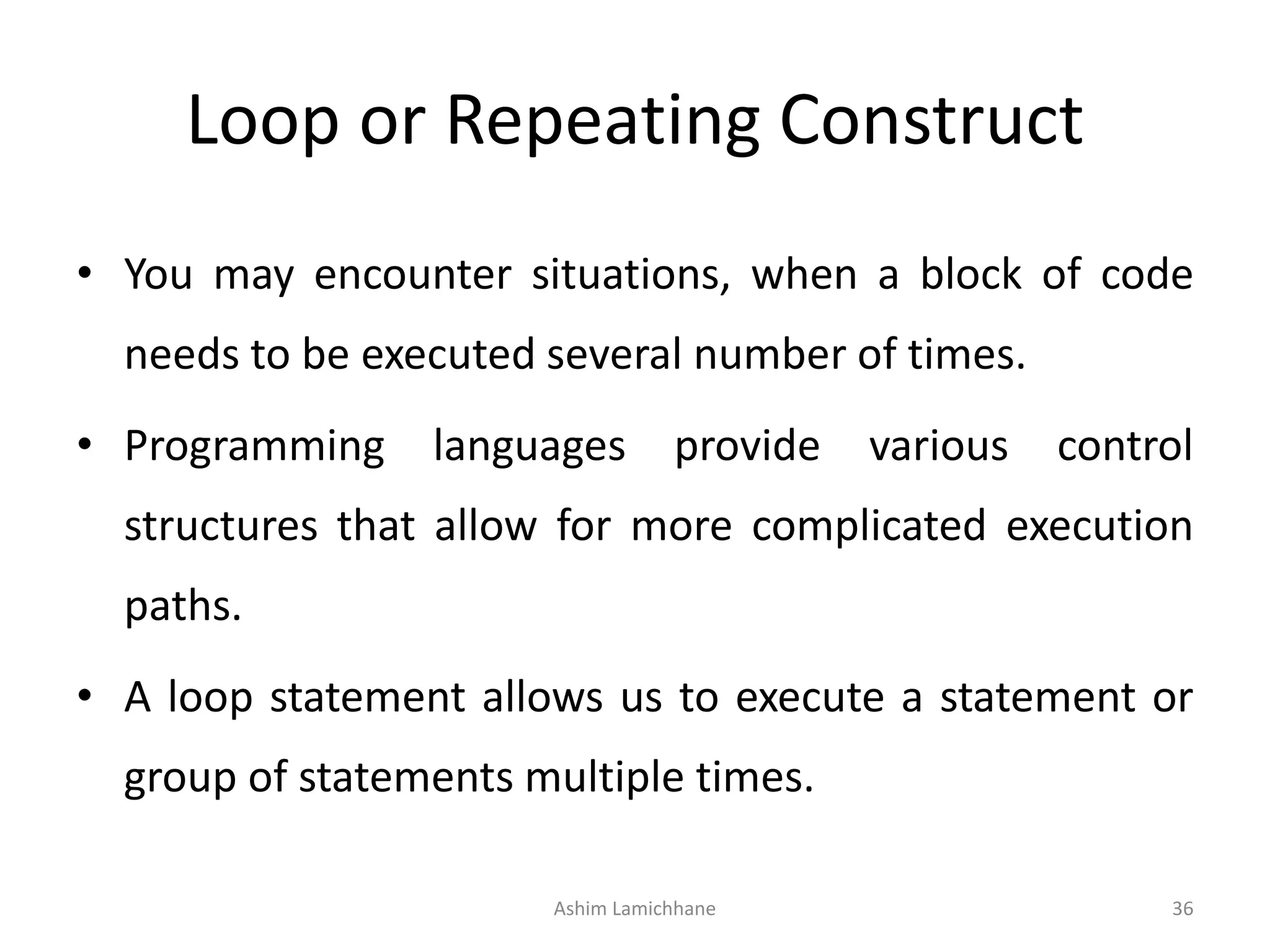 Loop or Repeating Construct
• You may encounter situations, when a block of code
needs to be executed several number of times.
• Programming languages provide various control
structures that allow for more complicated execution
paths.
• A loop statement allows us to execute a statement or
group of statements multiple times.
Ashim Lamichhane 36
 