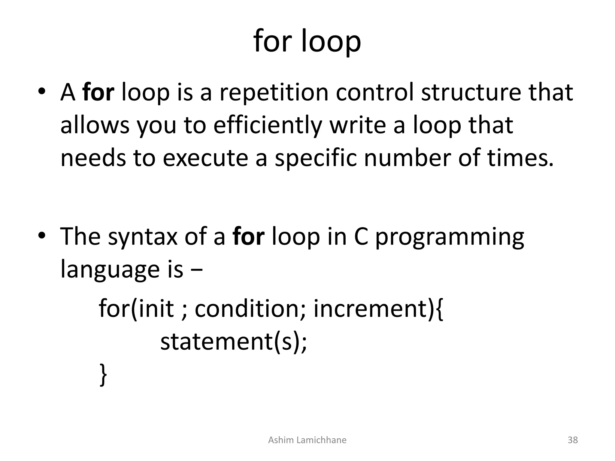 for loop
• A for loop is a repetition control structure that
allows you to efficiently write a loop that
needs to execute a specific number of times.
• The syntax of a for loop in C programming
language is −
for(init ; condition; increment){
statement(s);
}
Ashim Lamichhane 38
 
