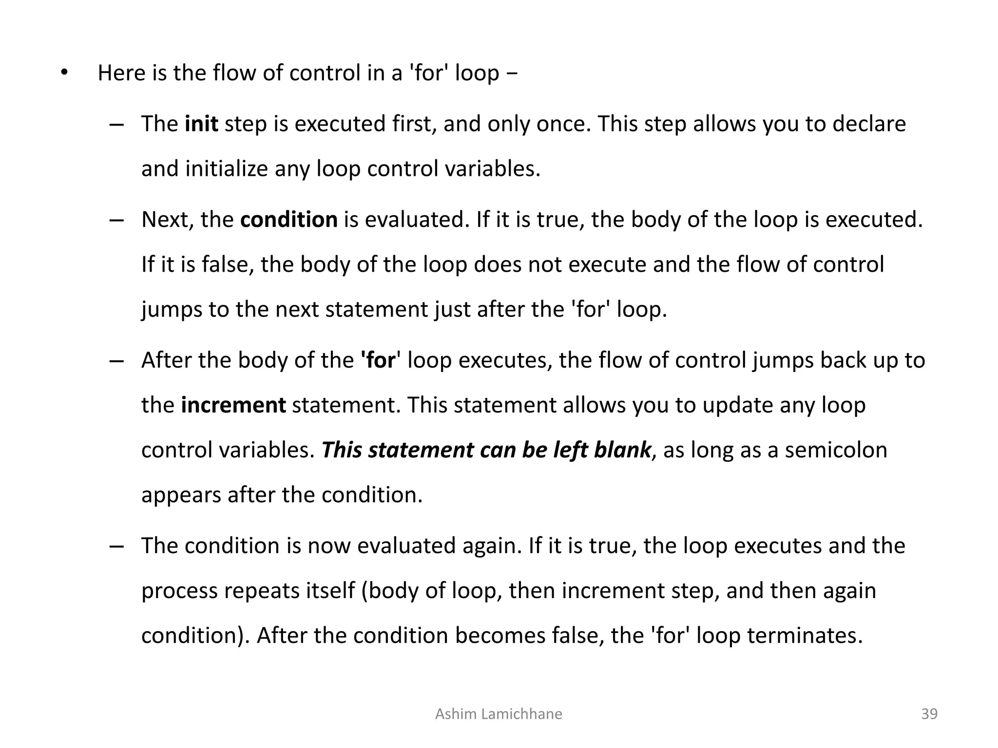 • Here is the flow of control in a 'for' loop −
– The init step is executed first, and only once. This step allows you to declare
and initialize any loop control variables.
– Next, the condition is evaluated. If it is true, the body of the loop is executed.
If it is false, the body of the loop does not execute and the flow of control
jumps to the next statement just after the 'for' loop.
– After the body of the 'for' loop executes, the flow of control jumps back up to
the increment statement. This statement allows you to update any loop
control variables. This statement can be left blank, as long as a semicolon
appears after the condition.
– The condition is now evaluated again. If it is true, the loop executes and the
process repeats itself (body of loop, then increment step, and then again
condition). After the condition becomes false, the 'for' loop terminates.
Ashim Lamichhane 39
 