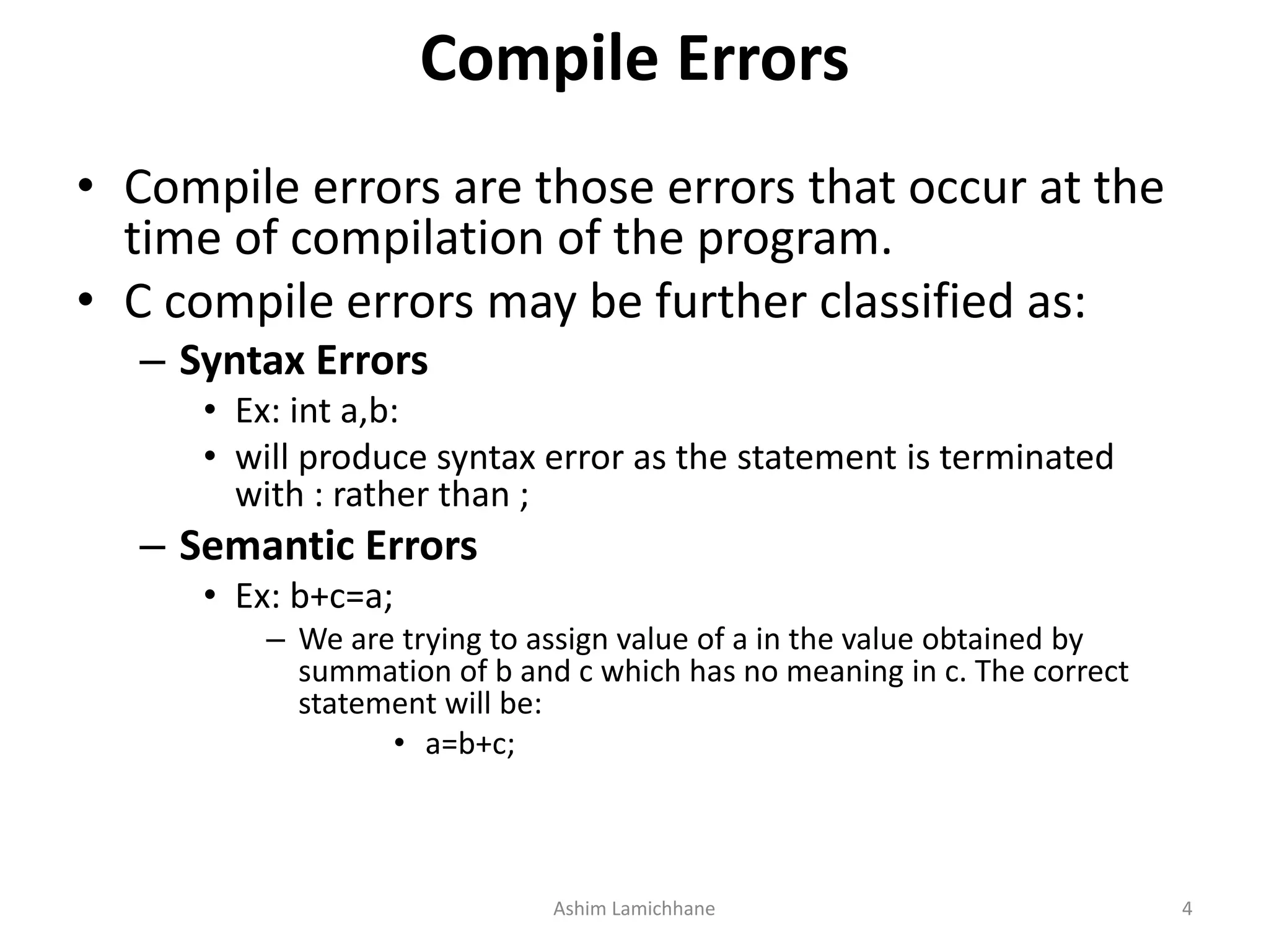 Compile Errors
• Compile errors are those errors that occur at the
time of compilation of the program.
• C compile errors may be further classified as:
– Syntax Errors
• Ex: int a,b:
• will produce syntax error as the statement is terminated
with : rather than ;
– Semantic Errors
• Ex: b+c=a;
– We are trying to assign value of a in the value obtained by
summation of b and c which has no meaning in c. The correct
statement will be:
• a=b+c;
Ashim Lamichhane 4
 