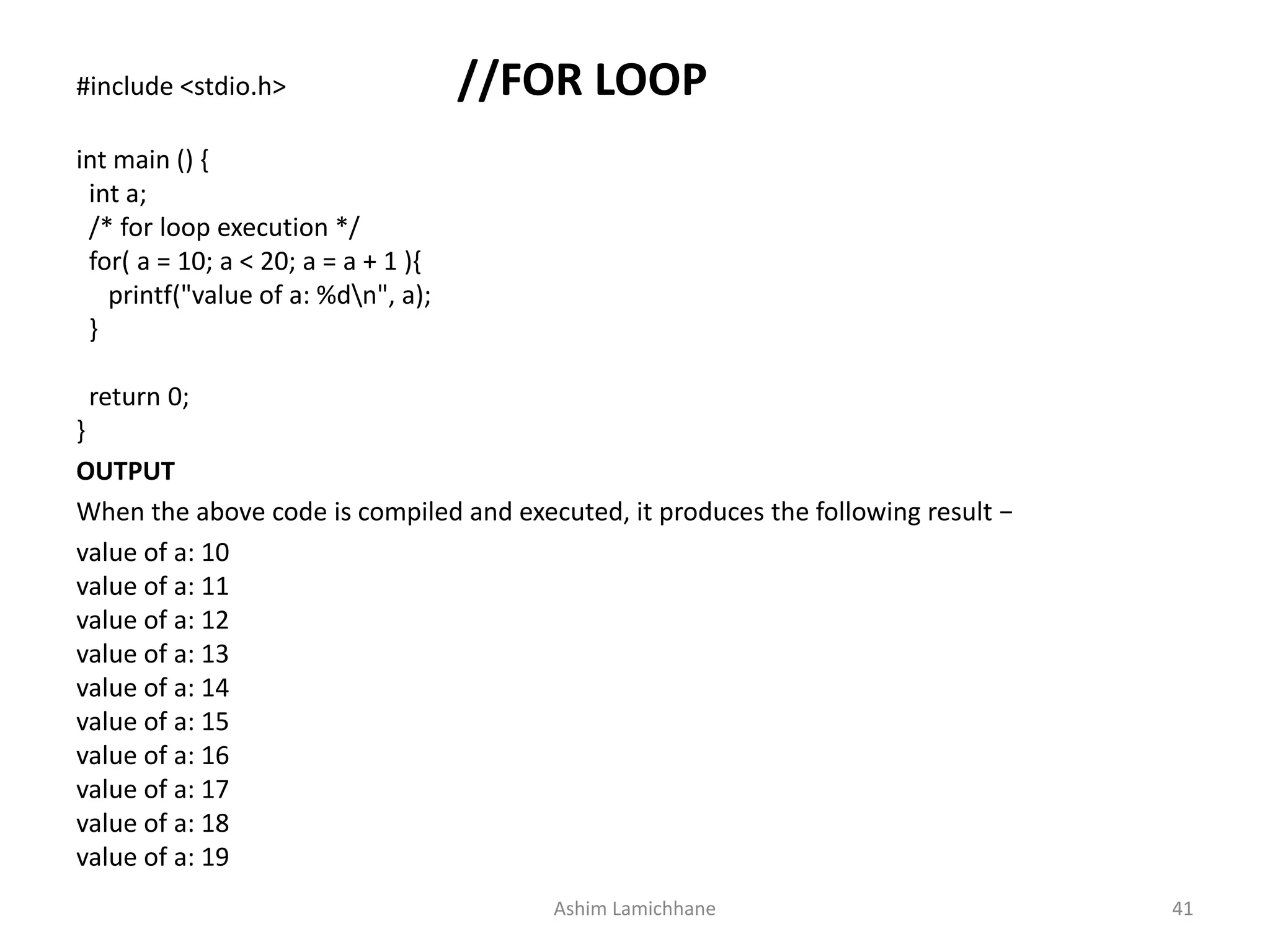 #include <stdio.h> //FOR LOOP
int main () {
int a;
/* for loop execution */
for( a = 10; a < 20; a = a + 1 ){
printf("value of a: %dn", a);
}
return 0;
}
OUTPUT
When the above code is compiled and executed, it produces the following result −
value of a: 10
value of a: 11
value of a: 12
value of a: 13
value of a: 14
value of a: 15
value of a: 16
value of a: 17
value of a: 18
value of a: 19
Ashim Lamichhane 41
 