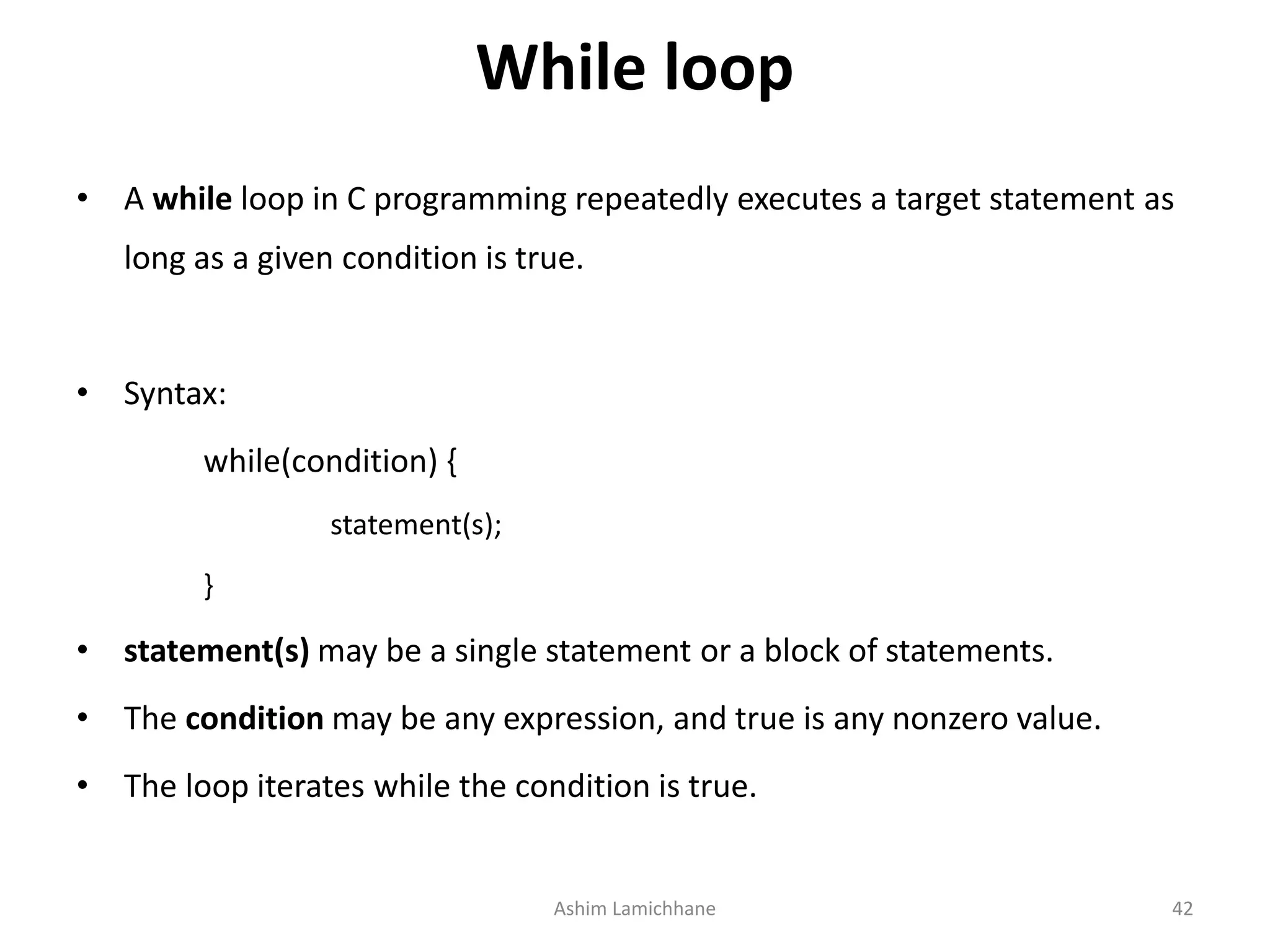 While loop
• A while loop in C programming repeatedly executes a target statement as
long as a given condition is true.
• Syntax:
while(condition) {
statement(s);
}
• statement(s) may be a single statement or a block of statements.
• The condition may be any expression, and true is any nonzero value.
• The loop iterates while the condition is true.
Ashim Lamichhane 42
 
