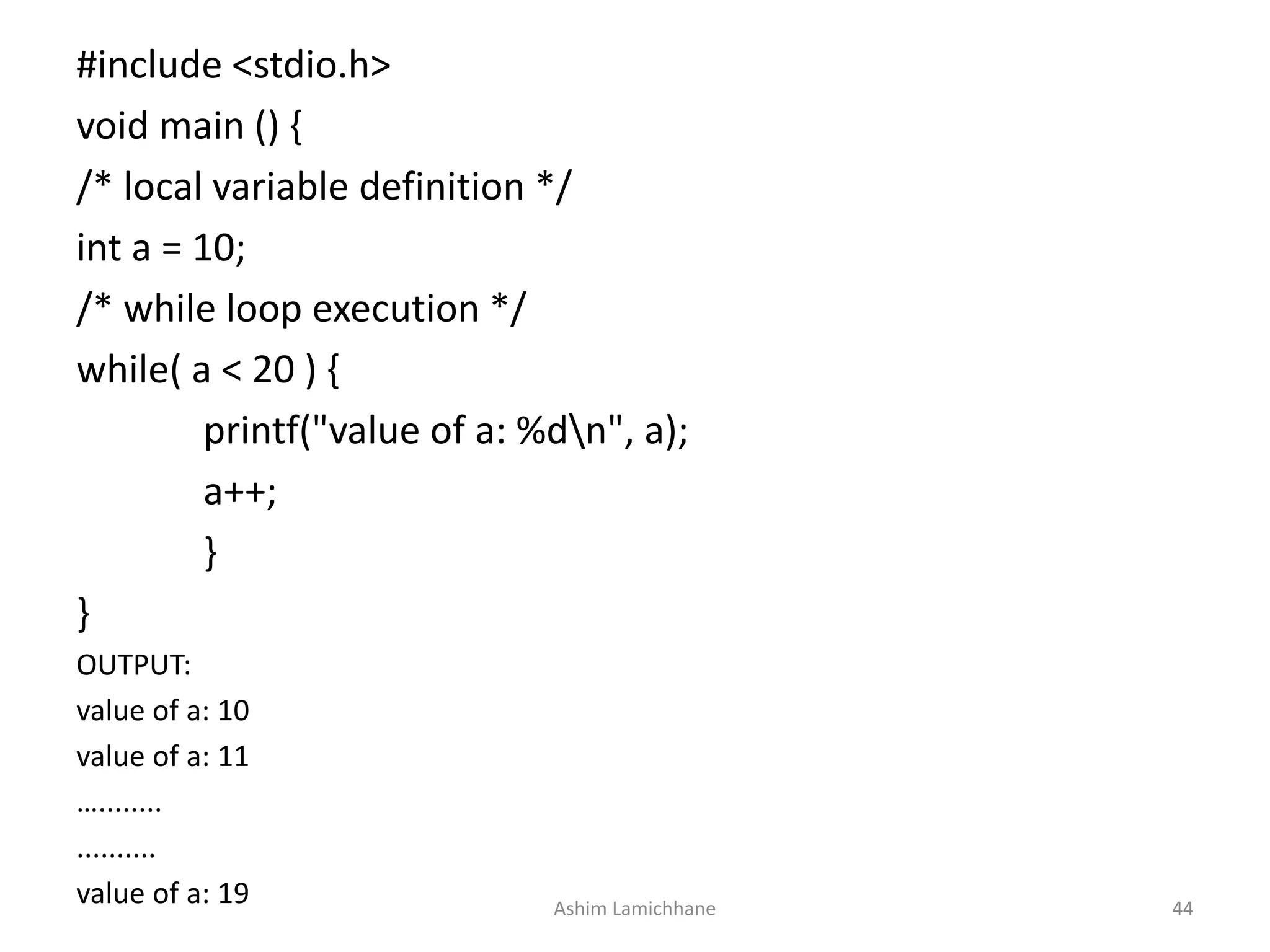 #include <stdio.h>
void main () {
/* local variable definition */
int a = 10;
/* while loop execution */
while( a < 20 ) {
printf("value of a: %dn", a);
a++;
}
}
OUTPUT:
value of a: 10
value of a: 11
…........
..........
value of a: 19 Ashim Lamichhane 44
 