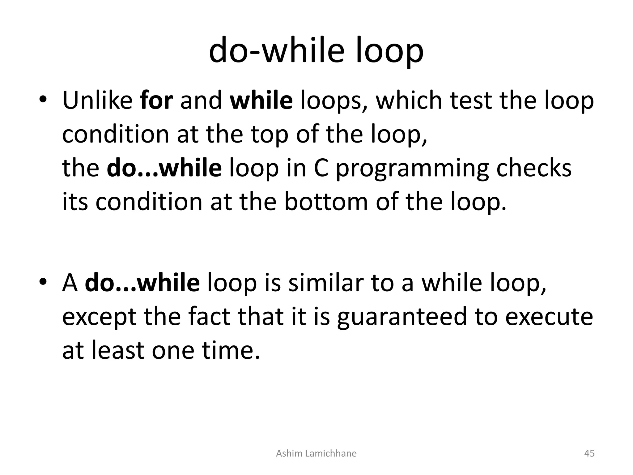do-while loop
• Unlike for and while loops, which test the loop
condition at the top of the loop,
the do...while loop in C programming checks
its condition at the bottom of the loop.
• A do...while loop is similar to a while loop,
except the fact that it is guaranteed to execute
at least one time.
Ashim Lamichhane 45
 