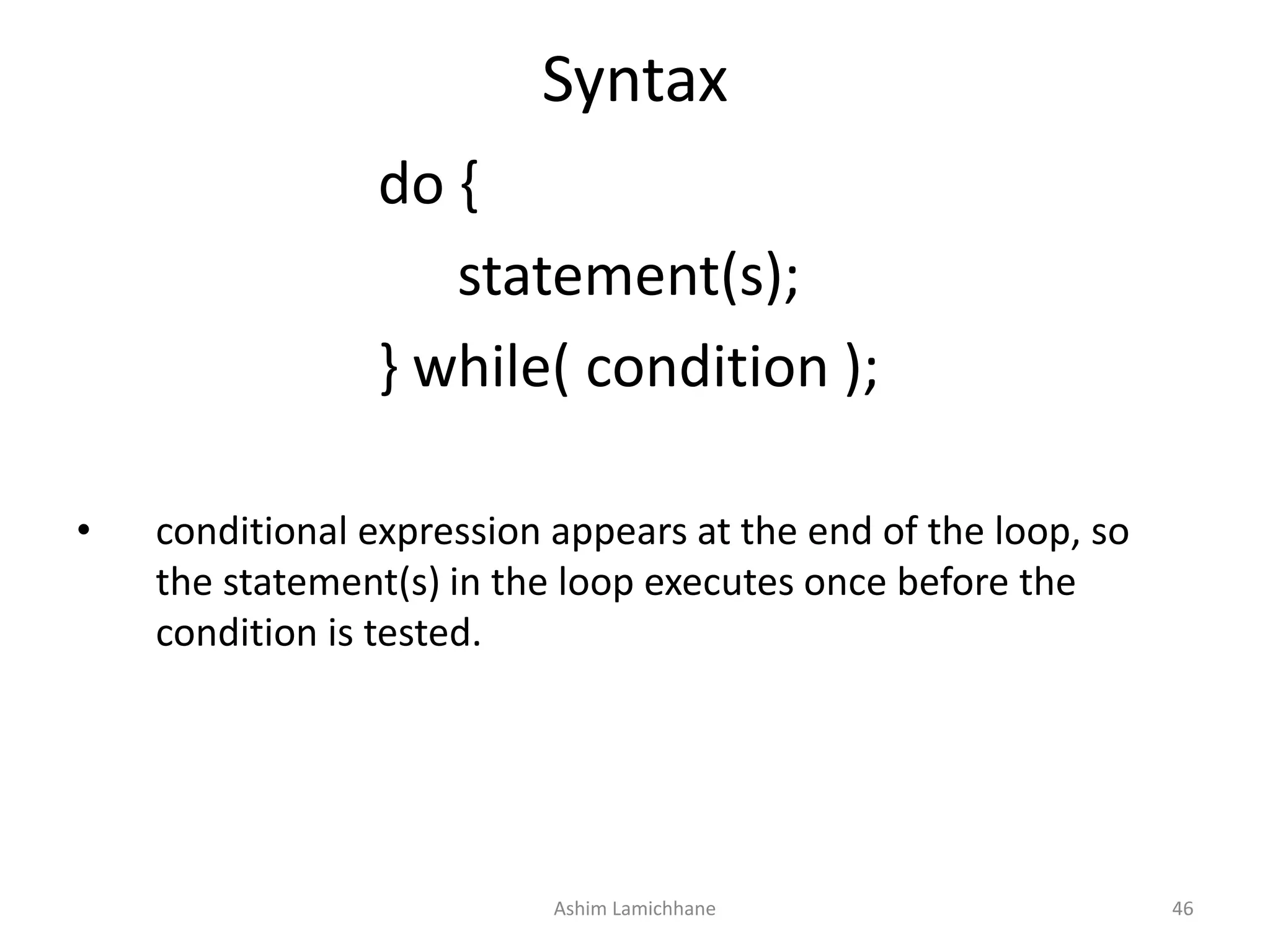 Syntax
do {
statement(s);
} while( condition );
• conditional expression appears at the end of the loop, so
the statement(s) in the loop executes once before the
condition is tested.
Ashim Lamichhane 46
 