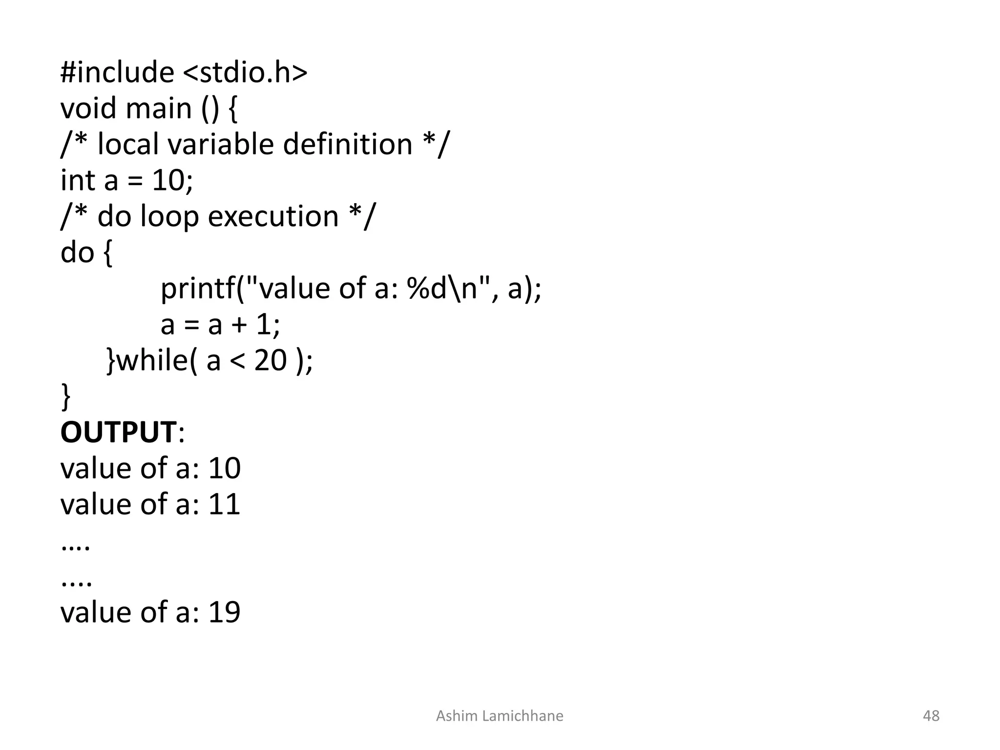 #include <stdio.h>
void main () {
/* local variable definition */
int a = 10;
/* do loop execution */
do {
printf("value of a: %dn", a);
a = a + 1;
}while( a < 20 );
}
OUTPUT:
value of a: 10
value of a: 11
….
....
value of a: 19
Ashim Lamichhane 48
 