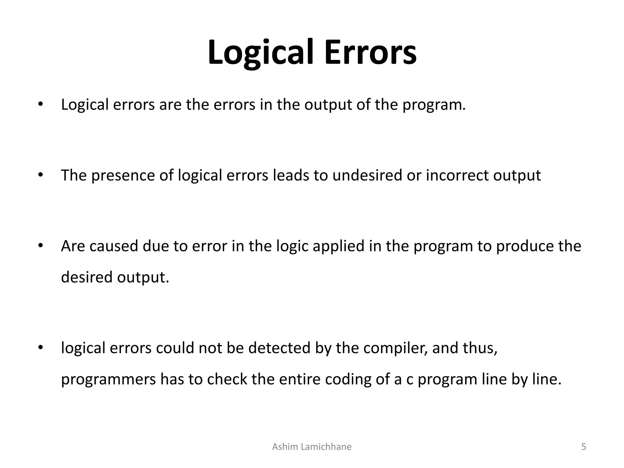 Logical Errors
• Logical errors are the errors in the output of the program.
• The presence of logical errors leads to undesired or incorrect output
• Are caused due to error in the logic applied in the program to produce the
desired output.
• logical errors could not be detected by the compiler, and thus,
programmers has to check the entire coding of a c program line by line.
Ashim Lamichhane 5
 