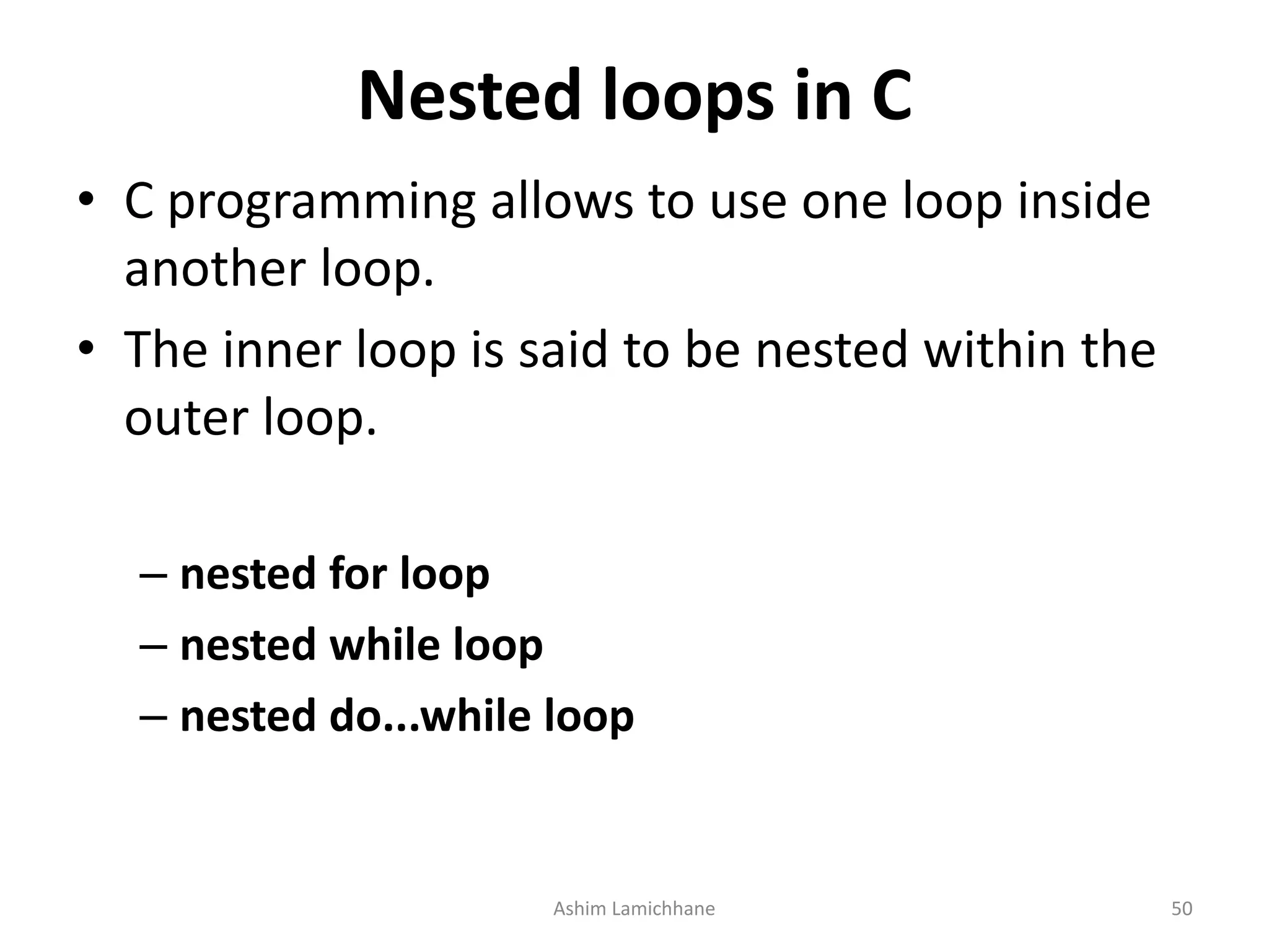 Nested loops in C
• C programming allows to use one loop inside
another loop.
• The inner loop is said to be nested within the
outer loop.
– nested for loop
– nested while loop
– nested do...while loop
Ashim Lamichhane 50
 